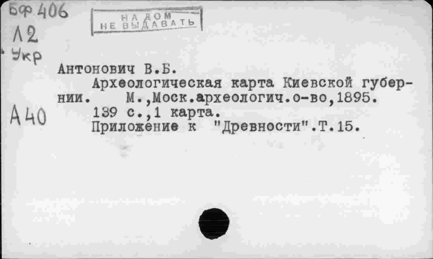 ﻿Б<Р 4ûé> Л2.
НАД О М ~ НЕ В Ы ДА B.A-I-
A mû
Антонович В.Б.
Археологическая карта Киевской губернии. М.,Моск.археологич.о-во,1895.
139 с.,1 карта.
Приложение к "Древности".Т.15.